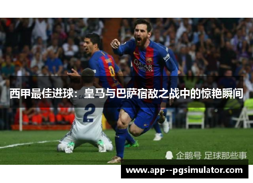 西甲最佳进球：皇马与巴萨宿敌之战中的惊艳瞬间