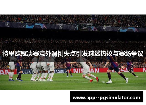 特里欧冠决赛意外滑倒失点引发球迷热议与赛场争议