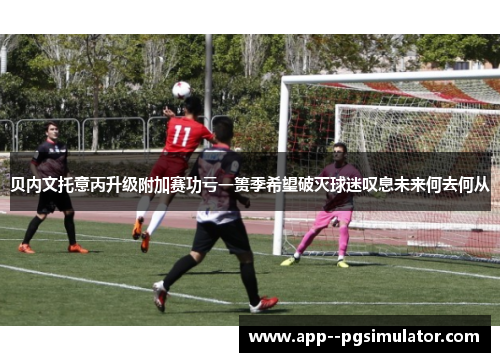 贝内文托意丙升级附加赛功亏一篑季希望破灭球迷叹息未来何去何从