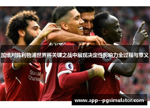 加维对阵利物浦世界杯关键之战中展现决定性影响力全过程与意义