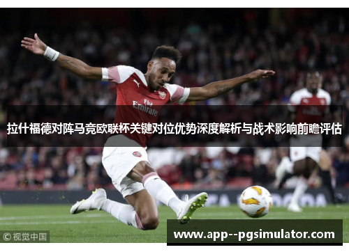 拉什福德对阵马竞欧联杯关键对位优势深度解析与战术影响前瞻评估