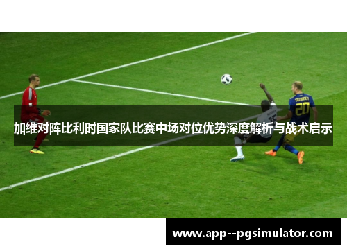 加维对阵比利时国家队比赛中场对位优势深度解析与战术启示