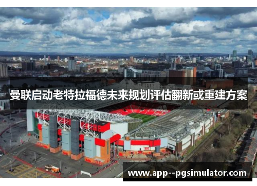 曼联启动老特拉福德未来规划评估翻新或重建方案