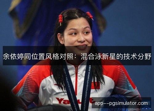 余依婷同位置风格对照：混合泳新星的技术分野