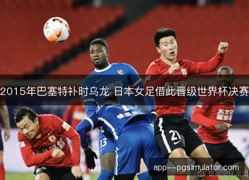 2015年巴塞特补时乌龙 日本女足借此晋级世界杯决赛 2015年巴塞特补时乌龙 日本女足借此晋级世界杯决赛